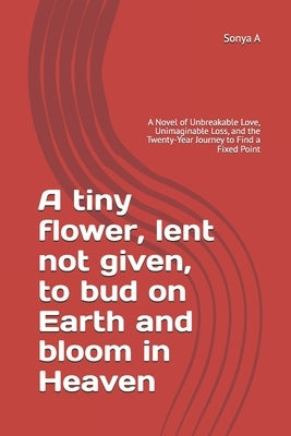 A tiny flower, lent not given, to bud on Earth and bloom in Heaven: A Novel of Unbreakable Love, Unimaginable Loss, and the Twenty-Year Journey to Fin by A, Sonya