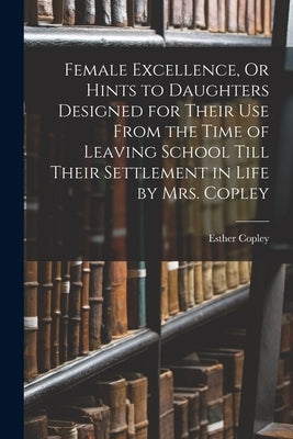 Female Excellence, Or Hints to Daughters Designed for Their Use From the Time of Leaving School Till Their Settlement in Life by Mrs. Copley by Copley, Esther