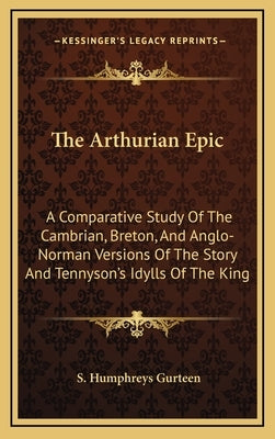 The Arthurian Epic: A Comparative Study of the Cambrian, Breton, and Anglo-Norman Versions of the Story and Tennyson's Idylls of the King by Gurteen, S. Humphreys