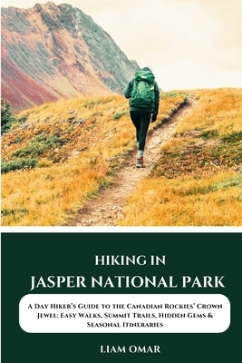 Hiking in Jasper National Park: A Day Hiker's Guide to the Canadian Rockies' Crown Jewel: Easy Walks, Summit Trails, Hidden Gems & Seasonal Itinerarie by Omar, Liam