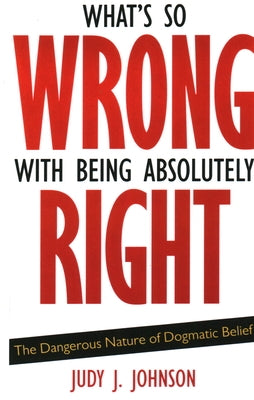 What's So Wrong with Being Absolutely Right: The Dangerous Nature of Dogmatic Belief by Johnson, Judy J.