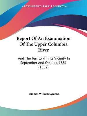 Report Of An Examination Of The Upper Columbia River: And The Territory In Its Vicinity In September And October, 1881 (1882) by Symons, Thomas William