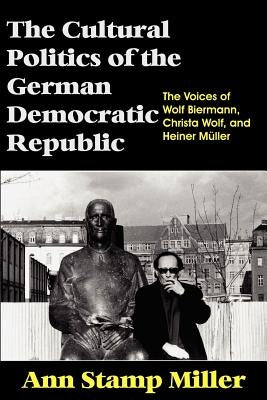 The Cultural Politics of the German Democratic Republic: The Voices of Wolf Biermann, Christa Wolf, and Heiner Müller by Miller, Ann Stamp