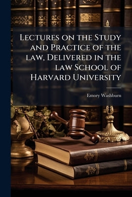 Lectures on the Study and Practice of the law, Delivered in the law School of Harvard University by Washburn, Emory