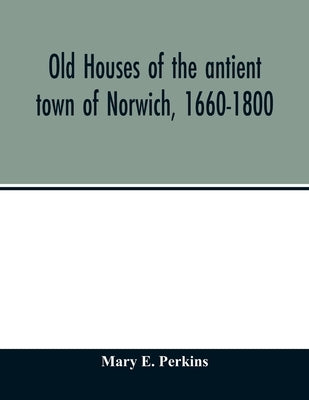 Old houses of the antient town of Norwich, 1660-1800 by E. Perkins, Mary