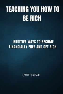 Teaching You How To Be Rich: Intuitive ways to become financially free and get rich by Larson, Timothy