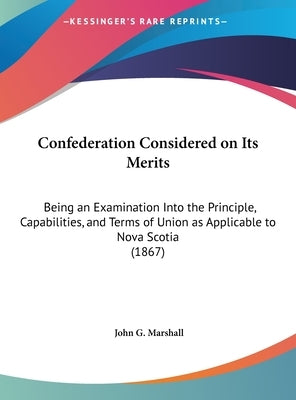 Confederation Considered on Its Merits: Being an Examination Into the Principle, Capabilities, and Terms of Union as Applicable to Nova Scotia (1867) by Marshall, John G.