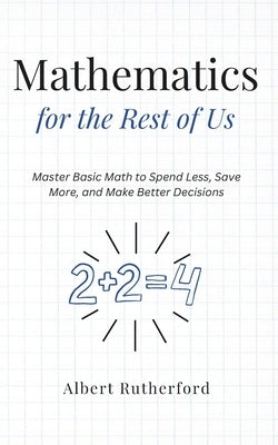 Mathematics for the Rest of Us: Master Basic Math to Spend Less, Save More, and Make Better Decisions. by Rutherford, Albert