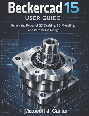 Beckercad 15 User Guide: Unlock the Power of 2D Drafting, 3D Modeling and Parametric Design by Carter, Maxwell J.