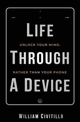 Life Through A Device: Unlock Your Mind, Rather Than Your Phone by Civitillo, William