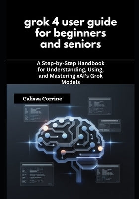 grok 4 user guide for beginners and seniors: A Step-by-Step Handbook for Understanding, Using, and Mastering xAI's Grok Models by Corrine, Calissa