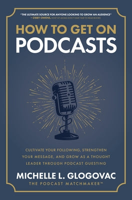 How to Get on Podcasts: Cultivate Your Following, Strengthen Your Message, and Grow as a Thought Leader Through Podcast Guesting by Glogovac, Michelle