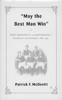May the Best Man Win: Sport, Masculinity, and Nationalism in Great Britain and the Empire, 1880-1935 by McDevitt, P.