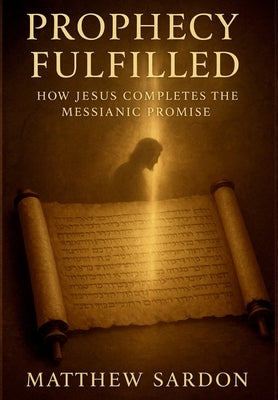 Prophesy Fulfilled: How Jesus Completes the Messianic Promise by Sardon, Matthew
