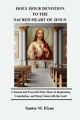 Holy Hour Devotion to the Sacred Heart of Jesus: A Sacred and Prayerful Holy Hour of Reparation, Consolation, and Deep Union with the Lord by M. Elyan, Santos