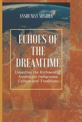 Echoes of the Dreamtime: Unveiling the Richness of Australian Indigenous Culture by Mishra, Anshuman