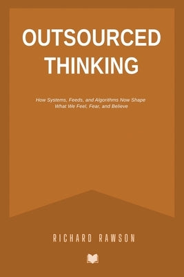 Outsourced Thinking: How Systems, Feeds, and Algorithms Now Shape What We Feel, Fear, and Believe by Rawson, Richard