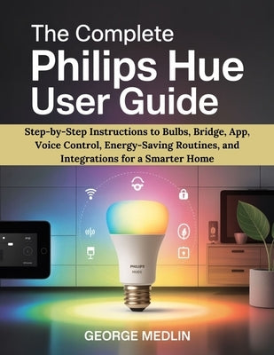 The Complete Philips Hue User Guide: Step-by-Step Instructions to Bulbs, Bridge, App, Voice Control, Energy-Saving Routines, and Integrations for a Sm by Medlin, George