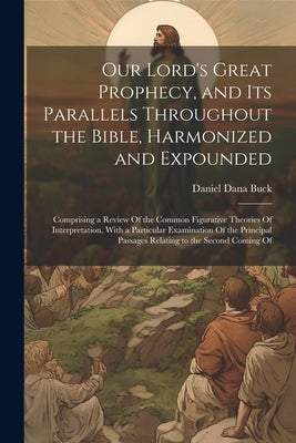 Our Lord's Great Prophecy, and Its Parallels Throughout the Bible, Harmonized and Expounded: Comprising a Review Of the Common Figurative Theories Of by Buck, Daniel Dana