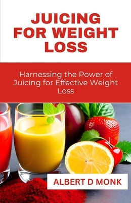 Juicing for Weight Loss: Harnessing the Power of Juicing for Effective Weight Loss by Monk, Albert D.