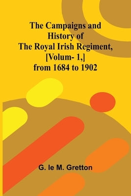 The Campaigns and History of the Royal Irish Regiment, [v. 1, ] from 1684 to 1902 by Le M. Gretton, G.