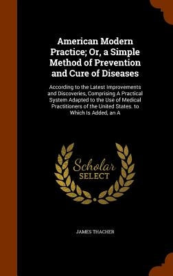 American Modern Practice; Or, a Simple Method of Prevention and Cure of Diseases: According to the Latest Improvements and Discoveries, Comprising A P by Thacher, James