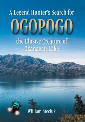 A Legend Hunter's Search for Ogopogo the Elusive Creature of Okanagan Lake by Steciuk, William