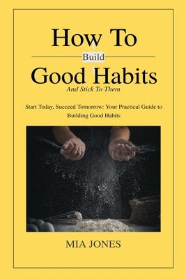 How to Build Good Habits (and Stick to Them!): Start Today, Succeed Tomorrow: Your Practical Guide to Building Good Habits by Jones, Mia