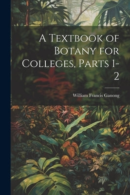 A Textbook of Botany for Colleges, Parts 1-2 by Ganong, William Francis