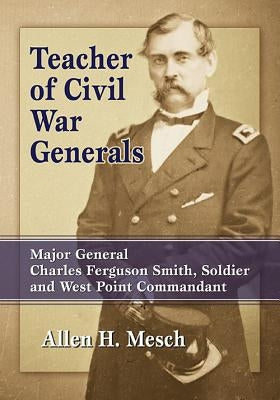 Teacher of Civil War Generals: Major General Charles Ferguson Smith, Soldier and West Point Commandant by Mesch, Allen H.