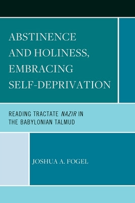 Abstinence and Holiness: Embracing Self-Deprivation: Reading Tractate Nazir in the Babylonian Talmud by Fogel, Joshua A.