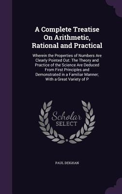 A Complete Treatise On Arithmetic, Rational and Practical: Wherein the Properties of Numbers Are Clearly Pointed Out: The Theory and Practice of the S by Deighan, Paul