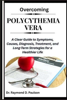 Overcoming Polycythemia Vera: A Clear Guide to Symptoms, Causes, Diagnosis, Treatment, and Long-Term Strategies for a Healthier Life by D. Paulson, Raymond