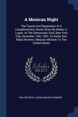 A Mexican Night: The Toasts And Responses At A Complimentary Dinner Given By Walter S. Logan, At The Democratic Club, New York City, De by Logan, Walter Seth