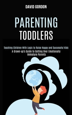 Parenting Toddlers: Teaching Children With Logic to Raise Happy and Successful Kids (A Grown-up's Guide to Getting Over Emotionally Immatu by Gordon, David