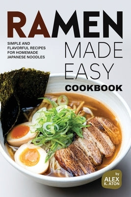 Ramen Made Easy Cookbook: Simple and Flavorful Recipes for Homemade Japanese Noodles by K. Aton, Alex