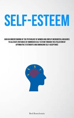 Self-Esteem: Gain An Understanding Of The Psychology Of Women And Employ Incremental Measures To Alleviate Instances Of Diminished Self-Esteem Through by Beauchemin, Rod
