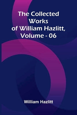 The Collected Works Of William Hazlitt, Vol. 06 by Hazlitt, William
