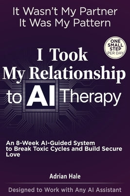I Took My Relationship to AI Therapy: An 8-Week AI-Guided Therapy System with Daily Micro-Actions to Break Toxic Cycles and Build Secure Love by Hale, Adrian