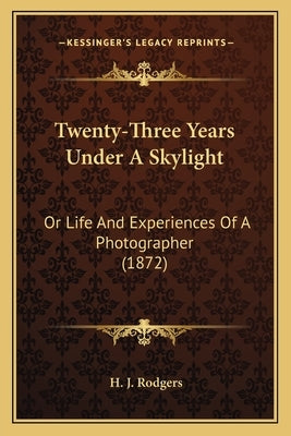 Twenty-Three Years Under A Skylight: Or Life And Experiences Of A Photographer (1872) by Rodgers, H. J.