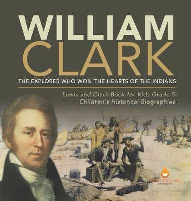 William Clark: The Explorer Who Won the Hearts of the Indians Lewis and Clark Book for Kids Grade 5 Children's Historical Biographies by Dissected Lives