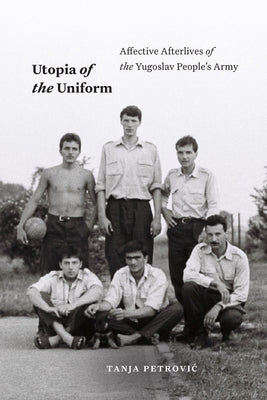 Utopia of the Uniform: Affective Afterlives of the Yugoslav People's Army by Petrovic, Tanja