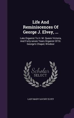 Life and Reminiscences of George J. Elvey, ...: Late Organist to H. M. Queen Victoria, and Forty-Seven Years Organist of St. George's Chapel, Windsor by Lady Mary Savory Elvey