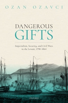 Dangerous Gifts: Imperialism, Security, and Civil Wars in the Levant, 1798-1864 by Ozavci, Ozan
