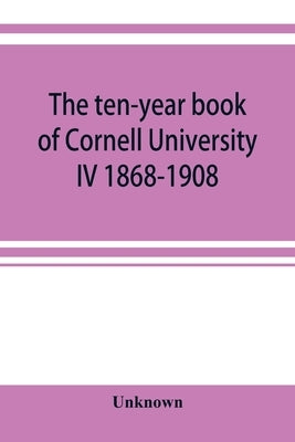 The ten-year book of Cornell University IV 1868-1908 by Unknown
