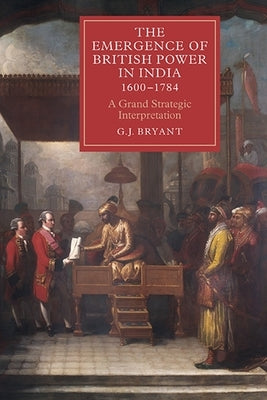 The Emergence of British Power in India, 1600-1784: A Grand Strategic Interpretation by Bryant, G. J.
