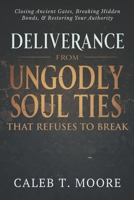 Deliverance From Ungodly Soul Ties That Refuse to Break: Closing Ancient Gates, Breaking Hidden Bonds, and Restoring Your Authority by Moore, Caleb T.