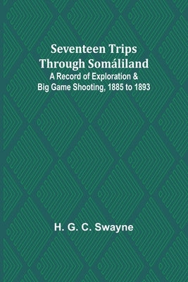 Seventeen trips through Somáliland;A record of exploration & big game shooting, 1885 to 1893 by Swayne, H. G.