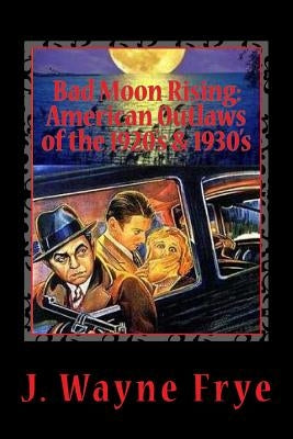 Bad Moon Rising: American Outlaws of the Roaring 1920's and 1930's: A Look at the Good, the Bad and the Ugly Who Defied Authority by Frye, Wayne