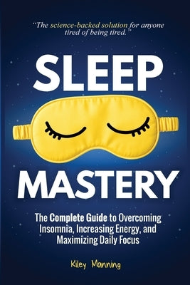 Sleep Mastery: The Complete Guide to Overcoming Insomnia, Increasing Energy, and Maximizing Daily Focus by Manning, Kiley